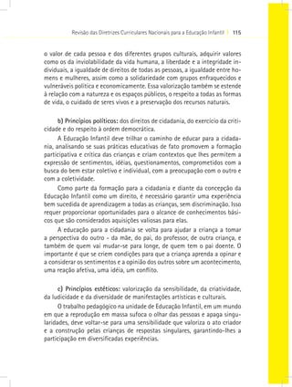 Revisão das Diretrizes Curriculares Nacionais para a Educação Infantil I 115


o valor de cada pessoa e dos diferentes grupos culturais, adquirir valores
como os da inviolabilidade da vida humana, a liberdade e a integridade in-
dividuais, a igualdade de direitos de todas as pessoas, a igualdade entre ho-
mens e mulheres, assim como a solidariedade com grupos enfraquecidos e
vulneráveis política e economicamente. Essa valorização também se estende
à relação com a natureza e os espaços públicos, o respeito a todas as formas
de vida, o cuidado de seres vivos e a preservação dos recursos naturais.

      b) Princípios políticos: dos direitos de cidadania, do exercício da criti-
cidade e do respeito à ordem democrática.
      A Educação Infantil deve trilhar o caminho de educar para a cidada-
nia, analisando se suas práticas educativas de fato promovem a formação
participativa e crítica das crianças e criam contextos que lhes permitem a
expressão de sentimentos, idéias, questionamentos, comprometidos com a
busca do bem estar coletivo e individual, com a preocupação com o outro e
com a coletividade.
      Como parte da formação para a cidadania e diante da concepção da
Educação Infantil como um direito, é necessário garantir uma experiência
bem sucedida de aprendizagem a todas as crianças, sem discriminação. Isso
requer proporcionar oportunidades para o alcance de conhecimentos bási-
cos que são considerados aquisições valiosas para elas.
      A educação para a cidadania se volta para ajudar a criança a tomar
a perspectiva do outro - da mãe, do pai, do professor, de outra criança, e
também de quem vai mudar-se para longe, de quem tem o pai doente. O
importante é que se criem condições para que a criança aprenda a opinar e
a considerar os sentimentos e a opinião dos outros sobre um acontecimento,
uma reação afetiva, uma idéia, um conflito.

      c) Princípios estéticos: valorização da sensibilidade, da criatividade,
da ludicidade e da diversidade de manifestações artísticas e culturais.
      O trabalho pedagógico na unidade de Educação Infantil, em um mundo
em que a reprodução em massa sufoca o olhar das pessoas e apaga singu-
laridades, deve voltar-se para uma sensibilidade que valoriza o ato criador
e a construção pelas crianças de respostas singulares, garantindo-lhes a
participação em diversificadas experiências.
 
