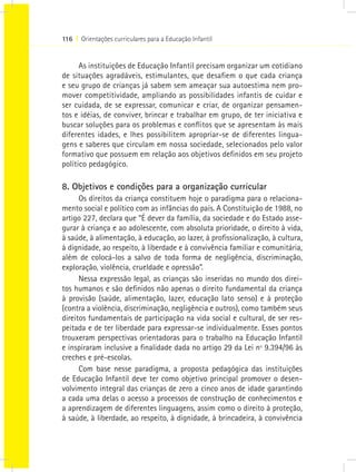 116 I Orientações curriculares para a Educação Infantil


      As instituições de Educação Infantil precisam organizar um cotidiano
de situações agradáveis, estimulantes, que desafiem o que cada criança
e seu grupo de crianças já sabem sem ameaçar sua autoestima nem pro-
mover competitividade, ampliando as possibilidades infantis de cuidar e
ser cuidada, de se expressar, comunicar e criar, de organizar pensamen-
tos e idéias, de conviver, brincar e trabalhar em grupo, de ter iniciativa e
buscar soluções para os problemas e conflitos que se apresentam às mais
diferentes idades, e lhes possibilitem apropriar-se de diferentes lingua-
gens e saberes que circulam em nossa sociedade, selecionados pelo valor
formativo que possuem em relação aos objetivos definidos em seu projeto
político pedagógico.

8. Objetivos e condições para a organização curricular
      Os direitos da criança constituem hoje o paradigma para o relaciona-
mento social e político com as infâncias do país. A Constituição de 1988, no
artigo 227, declara que “É dever da família, da sociedade e do Estado asse-
gurar à criança e ao adolescente, com absoluta prioridade, o direito à vida,
à saúde, à alimentação, à educação, ao lazer, à profissionalização, à cultura,
à dignidade, ao respeito, à liberdade e à convivência familiar e comunitária,
além de colocá-los a salvo de toda forma de negligência, discriminação,
exploração, violência, crueldade e opressão”.
      Nessa expressão legal, as crianças são inseridas no mundo dos direi-
tos humanos e são definidos não apenas o direito fundamental da criança
à provisão (saúde, alimentação, lazer, educação lato senso) e à proteção
(contra a violência, discriminação, negligência e outros), como também seus
direitos fundamentais de participação na vida social e cultural, de ser res-
peitada e de ter liberdade para expressar-se individualmente. Esses pontos
trouxeram perspectivas orientadoras para o trabalho na Educação Infantil
e inspiraram inclusive a finalidade dada no artigo 29 da Lei nº 9.394/96 às
creches e pré-escolas.
      Com base nesse paradigma, a proposta pedagógica das instituições
de Educação Infantil deve ter como objetivo principal promover o desen-
volvimento integral das crianças de zero a cinco anos de idade garantindo
a cada uma delas o acesso a processos de construção de conhecimentos e
a aprendizagem de diferentes linguagens, assim como o direito à proteção,
à saúde, à liberdade, ao respeito, à dignidade, à brincadeira, à convivência
 