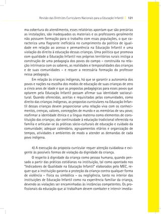 Revisão das Diretrizes Curriculares Nacionais para a Educação Infantil I 121


ma cobertura do atendimento, esses relatórios apontam que são precárias
as instalações, são inadequados os materiais e os professores geralmente
não possuem formação para o trabalho com essas populações, o que ca-
racteriza uma flagrante ineficácia no cumprimento da política de igual-
dade em relação ao acesso e permanência na Educação Infantil e uma
violação do direito à educação dessas crianças. Uma política que promova
com qualidade a Educação Infantil nos próprios territórios rurais instiga a
construção de uma pedagogia dos povos do campo – construída na rela-
ção intrínseca com os saberes, as realidades e temporalidades das crianças
e de suas comunidades – e requer a necessária formação do professor
nessa pedagogia.
      Em relação às crianças indígenas, há que se garantir a autonomia dos
povos e nações na escolha dos modos de educação de suas crianças de zero
a cinco anos de idade e que as propostas pedagógicas para esses povos que
optarem pela Educação Infantil possam afirmar sua identidade sociocul-
tural. Quando oferecidas, aceitas e requisitadas pelas comunidades, como
direito das crianças indígenas, as propostas curriculares na Educação Infan-
til dessas crianças devem proporcionar uma relação viva com os conheci-
mentos, crenças, valores, concepções de mundo e as memórias de seu povo;
reafirmar a identidade étnica e a língua materna como elementos de cons-
tituição das crianças; dar continuidade à educação tradicional oferecida na
família e articular-se às práticas sócio-culturais de educação e cuidado da
comunidade; adequar calendário, agrupamentos etários e organização de
tempos, atividades e ambientes de modo a atender as demandas de cada
povo indígena.

      4) A execução da proposta curricular requer atenção cuidadosa e exi-
gente às possíveis formas de violação da dignidade da criança.
      O respeito à dignidade da criança como pessoa humana, quando pen-
sado a partir das práticas cotidianas na instituição, tal como apontado nos
“Indicadores de Qualidade na Educação Infantil” elaborados pelo MEC, re-
quer que a instituição garanta a proteção da criança contra qualquer forma
de violência – física ou simbólica – ou negligência, tanto no interior das
instituições de Educação Infantil como na experiência familiar da criança,
devendo as violações ser encaminhadas às instâncias competentes. Os pro-
fissionais da educação que aí trabalham devem combater e intervir imedia-
 