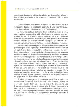 122 I Orientações curriculares para a Educação Infantil


tamente quando ocorrem práticas dos adultos que desrespeitem a integri-
dade das crianças, de modo a criar uma cultura em que essas práticas sejam
inadmissíveis.

      5) O atendimento ao direito da criança na sua integralidade requer o
cumprimento do dever do Estado com a garantia de uma experiência edu-
cativa com qualidade a todas as crianças na Educação Infantil.
      As instituições de Educação Infantil devem tanto oferecer espaço limpo,
seguro e voltado para garantir a saúde infantil quanto se organizar como am-
bientes acolhedores, desafiadores e inclusivos, plenos de interações, explorações
e descobertas partilhadas com outras crianças e com o professor. Elas ainda de-
vem criar contextos que articulem diferentes linguagens e que permitam a par-
ticipação, expressão, criação, manifestação e consideração de seus interesses.
      No cumprimento dessa exigência, o planejamento curricular deve asse-
gurar condições para a organização do tempo cotidiano das instituições de
Educação Infantil de modo a equilibrar continuidade e inovação nas ativi-
dades, movimentação e concentração das crianças, momentos de segurança
e momentos de desafio na participação das mesmas, e articular seus ritmos
individuais, vivências pessoais e experiências coletivas com crianças e adul-
tos. Também é preciso haver a estruturação de espaços que facilitem que as
crianças interajam e construam sua cultura de pares, e favoreçam o contato
com a diversidade de produtos culturais (livros de literatura, brinquedos,
objetos e outros materiais), de manifestações artísticas e com elementos
da natureza. Junto com isso, há necessidade de uma infra-estrutura e de
formas de funcionamento da instituição que garantam ao espaço físico a
adequada conservação, acessibilidade, estética, ventilação, insolação, lumi-
nosidade, acústica, higiene, segurança e dimensões em relação ao tamanho
dos grupos e ao tipo de atividades realizadas.
       O número de crianças por professor deve possibilitar atenção, res-
ponsabilidade e interação com as crianças e suas famílias. Levando em
consideração as características do espaço físico e das crianças, no caso
de agrupamentos com criança de mesma faixa de idade, recomenda-se a
proporção de 6 a 8 crianças por professor (no caso de crianças de zero e
um ano), 15 crianças por professor (no caso de criança de dois e três anos)
e 20 crianças por professor (nos agrupamentos de crianças de quatro e
cinco anos).
 