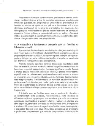 Revisão das Diretrizes Curriculares Nacionais para a Educação Infantil I 123


      Programas de formação continuada dos professores e demais profis-
sionais também integram a lista de requisitos básicos para uma Educação
Infantil de qualidade. Tais programas são um direito das professoras e pro-
fessores no sentido de aprimorar sua prática e desenvolver a si e a sua
identidade profissional no exercício de seu trabalho. Eles devem dar-lhes
condições para refletir sobre sua prática docente cotidiana em termos pe-
dagógicos, éticos e políticos, e tomar decisões sobre as melhores formas de
mediar a aprendizagem e o desenvolvimento infantil, considerando o cole-
tivo de crianças assim como suas singularidades.

8. A necessária e fundamental parceria com as famílias na
Educação Infantil
      A perspectiva do atendimento aos direitos da criança na sua integrali-
dade requer que as instituições de Educação Infantil, na organização de sua
proposta pedagógica e curricular, assegurem espaços e tempos para partici-
pação, o diálogo e a escuta cotidiana das famílias, o respeito e a valorização
das diferentes formas em que elas se organizam.
      A família constitui o primeiro contexto de educação e cuidado do bebê.
Nela ele recebe os cuidados materiais, afetivos e cognitivos necessários a seu
bem-estar, e constrói suas primeiras formas de significar o mundo. Quando
a criança passa a frequentar a Educação Infantil, é preciso refletir sobre a
especificidade de cada contexto no desenvolvimento da criança e a forma
de integrar as ações e projetos educacionais das famílias e das instituições.
Essa integração com a família necessita ser mantida e desenvolvida ao lon-
go da permanência da criança na creche e pré-escola, exigência inescapável
frente às características das crianças de zero a cinco anos de idade, o que
cria a necessidade de diálogo para que as práticas junto às crianças não se
fragmentem.
      O trabalho com as famílias requer que as equipes de educadores
as compreendam como parceiras, reconhecendo-as como criadoras de
diferentes ambientes e papéis para seus membros, que estão em constante
processo de modificação de seus saberes, fazeres e valores em relação a uma
série de pontos, dentre eles o cuidado e a educação dos filhos. O importante
é acolher as diferentes formas de organização familiar e respeitar as opiniões
e aspirações dos pais sobre seus filhos. Nessa perspectiva, as professoras
e professores compreendem que, embora compartilhem a educação das
 