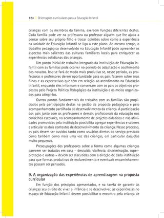 124 I Orientações curriculares para a Educação Infantil


crianças com os membros da família, exercem funções diferentes destes.
Cada família pode ver na professora ou professor alguém que lhe ajuda a
pensar sobre seu próprio filho e trocar opiniões sobre como a experiência
na unidade de Educação Infantil se liga a este plano. Ao mesmo tempo, o
trabalho pedagógico desenvolvido na Educação Infantil pode apreender os
aspectos mais salientes das culturas familiares locais para enriquecer as
experiências cotidianas das crianças.
      Um ponto inicial de trabalho integrado da instituição de Educação In-
fantil com as famílias pode ocorrer no período de adaptação e acolhimento
dos novatos. Isso se fará de modo mais produtivo se, nesse período, as pro-
fessoras e professores derem oportunidade para os pais falarem sobre seus
filhos e as expectativas que têm em relação ao atendimento na Educação
Infantil, enquanto eles informam e conversam com os pais os objetivos pro-
postos pelo Projeto Político Pedagógico da instituição e os meios organiza-
dos para atingi-los.
      Outros pontos fundamentais do trabalho com as famílias são propi-
ciados pela participação destas na gestão da proposta pedagógica e pelo
acompanhamento partilhado do desenvolvimento da criança. A participação
dos pais junto com os professores e demais profissionais da educação nos
conselhos escolares, no acompanhamento de projetos didáticos e nas ativi-
dades promovidas pela instituição possibilita agregar experiências e saberes
e articular os dois contextos de desenvolvimento da criança. Nesse processo,
os pais devem ser ouvidos tanto como usuários diretos do serviço prestado
como também como mais uma voz das crianças, em particular daquelas
muito pequenas.
      Preocupações dos professores sobre a forma como algumas crianças
parecem ser tratadas em casa – descuido, violência, discriminação, super-
proteção e outras – devem ser discutidas com a direção de cada instituição
para que formas produtivas de esclarecimento e eventuais encaminhamen-
tos possam ser pensados.

9. A organização das experiências de aprendizagem na proposta
curricular
     Em função dos princípios apresentados, e na tarefa de garantir às
crianças seu direito de viver a infância e se desenvolver, as experiências no
espaço de Educação Infantil devem possibilitar o encontro pela criança de
 