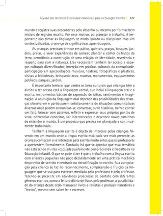 Revisão das Diretrizes Curriculares Nacionais para a Educação Infantil I 127


mundo e registra suas descobertas pelo desenho ou mesmo por formas bem
iniciais de registro escrito. Por esse motivo, ao planejar o trabalho, é im-
portante não tomar as linguagens de modo isolado ou disciplinar, mas sim
contextualizadas, a serviço de significativas aprendizagens.
      As crianças precisam brincar em pátios, quintais, praças, bosques, jar-
dins, praias, e viver experiências de semear, plantar e colher os frutos da
terra, permitindo a construção de uma relação de identidade, reverência e
respeito para com a natureza. Elas necessitam também ter acesso a espa-
ços culturais diversificados: inserção em práticas culturais da comunidade,
participação em apresentações musicais, teatrais, fotográficas e plásticas,
visitas a bibliotecas, brinquedotecas, museus, monumentos, equipamentos
públicos, parques, jardins.
      É importante lembrar que dentre os bens culturais que crianças têm o
direito a ter acesso está a linguagem verbal, que inclui a linguagem oral e a
escrita, instrumentos básicos de expressão de idéias, sentimentos e imagi-
nação. A aquisição da linguagem oral depende das possibilidades das crian-
ças observarem e participarem cotidianamente de situações comunicativas
diversas onde podem comunicar-se, conversar, ouvir histórias, narrar, contar
um fato, brincar com palavras, refletir e expressar seus próprios pontos de
vista, diferenciar conceitos, ver interconexões e descobrir novos caminhos
de entender o mundo. É um processo que precisa ser planejado e continua-
mente trabalhado.
      Também a linguagem escrita é objeto de interesse pelas crianças. Vi-
vendo em um mundo onde a língua escrita está cada vez mais presente, as
crianças começam a se interessar pela escrita muito antes que os professores
a apresentem formalmente. Contudo, há que se apontar que essa temática
não está sendo muitas vezes adequadamente compreendida e trabalhada na
Educação Infantil. O que se pode dizer é que o trabalho com a língua escrita
com crianças pequenas não pode decididamente ser uma prática mecânica
desprovida de sentido e centrada na decodificação do escrito. Sua apropria-
ção pela criança se faz no reconhecimento, compreensão e fruição da lin-
guagem que se usa para escrever, mediada pela professora e pelo professor,
fazendo-se presente em atividades prazerosas de contato com diferentes
gêneros escritos, como a leitura diária de livros pelo professor, a possibilida-
de da criança desde cedo manusear livros e revistas e produzir narrativas e
“textos”, mesmo sem saber ler e escrever.
 