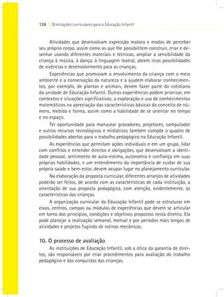 128 I Orientações curriculares para a Educação Infantil



      Atividades que desenvolvam expressão motora e modos de perceber
seu próprio corpo, assim como as que lhe possibilitem construir, criar e de-
senhar usando diferentes materiais e técnicas, ampliar a sensibilidade da
criança à música, à dança, à linguagem teatral, abrem ricas possibilidades
de vivências e desenvolvimento para as crianças.
      Experiências que promovam o envolvimento da criança com o meio
ambiente e a conservação da natureza e a ajudem elaborar conhecimen-
tos, por exemplo, de plantas e animais, devem fazer parte do cotidiano
da unidade de Educação Infantil. Outras experiências podem priorizar, em
contextos e situações significativos, a exploração e uso de conhecimentos
matemáticos na apreciação das características básicas do conceito de nú-
mero, medida e forma, assim como a habilidade de se orientar no tempo
e no espaço.
      Ter oportunidade para manusear gravadores, projetores, computador
e outros recursos tecnológicos e midiáticos também compõe o quadro de
possibilidades abertas para o trabalho pedagógico na Educação Infantil.
      As experiências que permitam ações individuais e em um grupo, lidar
com conflitos e entender direitos e obrigações, que desenvolvam a identi-
dade pessoal, sentimento de auto-estima, autonomia e confiança em suas
próprias habilidades, e um entendimento da importância de cuidar de sua
própria saúde e bem-estar, devem ocupar lugar no planejamento curricular.
      Na elaboração da proposta curricular, diferentes arranjos de atividades
poderão ser feitos, de acordo com as características de cada instituição, a
orientação de sua proposta pedagógica, com atenção, evidentemente, às
características das crianças.
      A organização curricular da Educação Infantil pode se estruturar em
eixos, centros, campos ou módulos de experiências que devem se articular
em torno dos princípios, condições e objetivos propostos nesta diretriz. Ela
pode planejar a realização semanal, mensal e por períodos mais longos de
atividades e projetos fugindo de rotinas mecânicas.

10. O processo de avaliação
      As instituições de Educação Infantil, sob a ótica da garantia de direi-
tos, são responsáveis por criar procedimentos para avaliação do trabalho
pedagógico e das conquistas das crianças.
 