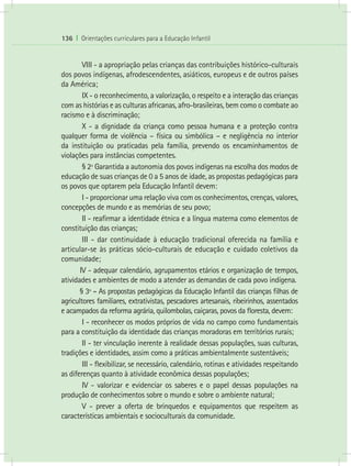 136 I Orientações curriculares para a Educação Infantil


        VIII - a apropriação pelas crianças das contribuições histórico-culturais
dos povos indígenas, afrodescendentes, asiáticos, europeus e de outros países
da América;
        IX - o reconhecimento, a valorização, o respeito e a interação das crianças
com as histórias e as culturas africanas, afro-brasileiras, bem como o combate ao
racismo e à discriminação;
        X - a dignidade da criança como pessoa humana e a proteção contra
qualquer forma de violência – física ou simbólica – e negligência no interior
da instituição ou praticadas pela família, prevendo os encaminhamentos de
violações para instâncias competentes.
        § 2º Garantida a autonomia dos povos indígenas na escolha dos modos de
educação de suas crianças de 0 a 5 anos de idade, as propostas pedagógicas para
os povos que optarem pela Educação Infantil devem:
        I - proporcionar uma relação viva com os conhecimentos, crenças, valores,
concepções de mundo e as memórias de seu povo;
        II - reafirmar a identidade étnica e a língua materna como elementos de
constituição das crianças;
        III - dar continuidade à educação tradicional oferecida na família e
articular-se às práticas sócio-culturais de educação e cuidado coletivos da
comunidade;
       IV - adequar calendário, agrupamentos etários e organização de tempos,
atividades e ambientes de modo a atender as demandas de cada povo indígena.
       § 3º - As propostas pedagógicas da Educação Infantil das crianças filhas de
agricultores familiares, extrativistas, pescadores artesanais, ribeirinhos, assentados
e acampados da reforma agrária, quilombolas, caiçaras, povos da floresta, devem:
        I - reconhecer os modos próprios de vida no campo como fundamentais
para a constituição da identidade das crianças moradoras em territórios rurais;
        II - ter vinculação inerente à realidade dessas populações, suas culturas,
tradições e identidades, assim como a práticas ambientalmente sustentáveis;
        III - flexibilizar, se necessário, calendário, rotinas e atividades respeitando
as diferenças quanto à atividade econômica dessas populações;
        IV - valorizar e evidenciar os saberes e o papel dessas populações na
produção de conhecimentos sobre o mundo e sobre o ambiente natural;
        V - prever a oferta de brinquedos e equipamentos que respeitem as
características ambientais e socioculturais da comunidade.
 