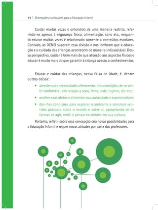 14 I Orientações curriculares para a Educação Infantil


     Cuidar muitas vezes é entendido de uma maneira restrita, refe-
rindo-se apenas à segurança física, alimentação, sono etc., enquan-
to educar muitas vezes é relacionado somente a conteúdos escolares.
Contudo, as DCNEI superam essa divisão e nos lembram que a educa-
ção e o cuidado das crianças acontecem de maneira indissociável. Des-
sa perspectiva, cuidar é bem mais do que atenção aos aspectos físicos e
educar é muito mais do que garantir à criança acesso a conhecimentos.


    Educar e cuidar das crianças, nessa faixa de idade, é, dentre
outras coisas:
     •	 atender suas necessidades oferecendo-lhes condições, de se sen-
        tir confortável, em relação a sono, fome, sede, higiene, dor etc.;
     •	 acolher seus afetos e alimentar sua curiosidade e expressividade;
     •	 dar-lhes condições para explorar o ambiente e construir sen-
        tidos pessoais, sobre o mundo e sobre si, apropriando-se de
        formas de agir, sentir e pensar existentes em sua cultura.
     Portanto, refletir sobre essa concepção cria novas possibilidades para
a Educação Infantil e requer novas atitudes por parte dos professores.
 