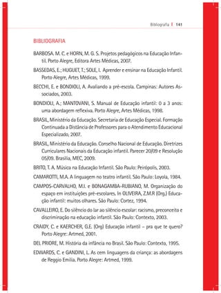 Bibliografia I 141


BIBLIOGRAFIA

BARBOSA. M. C. e HORN, M. G. S. Projetos pedagógicos na Educação Infan-
   til. Porto Alegre, Editora Artes Médicas, 2007.
BASSEDAS, E.; HUGUET, T.; SOLE, I. Aprender e ensinar na Educação Infantil.
   Porto Alegre, Artes Médicas, 1999.
BECCHI, E. e BONDIOLI, A. Avaliando a pré-escola. Campinas: Autores As-
   sociados, 2003.
BONDIOLI, A.; MANTOVANI, S. Manual de Educação infantil: 0 a 3 anos:
   uma abordagem reflexiva. Porto Alegre, Artes Médicas, 1998.
BRASIL, Ministério da Educação. Secretaria de Educação Especial. Formação
   Continuada a Distância de Professores para o Atendimento Educacional
   Especializado, 2007.
BRASIL, Ministério da Educação. Conselho Nacional de Educação. Diretrizes
   Curriculares Nacionais da Educação infantil. Parecer 20/09 e Resolução
   05/09. Brasilia, MEC, 2009.
BRITO, T. A. Música na Educação Infantil. São Paulo: Peirópolis, 2003.
CAMAROTTI, M.A. A linguagem no teatro infantil. São Paulo: Loyola, 1984.
CAMPOS-CARVALHO, M.I. e BONAGAMBA-RUBIANO, M. Organização do
   espaço em instituições pré-escolares. In OLIVEIRA, Z.M.R (Org.) Educa-
   ção infantil: muitos olhares. São Paulo: Cortez, 1994.
CAVALLEIRO, E. Do silêncio do lar ao silêncio escolar: racismo, preconceito e
   discriminação na educação infantil. São Paulo: Contexto, 2003.
CRAIDY, C. e KAERCHER, G.E. (Org) Educação infantil – pra que te quero?
   Porto Alegre: Artmed, 2001.
DEL PRIORE, M. História da infância no Brasil. São Paulo: Contexto, 1995.
EDWARDS, C. e GANDINI, L. As cem linguagens da criança: as abordagens
   de Reggio Emilia. Porto Alegre: Artmed, 1999.
 