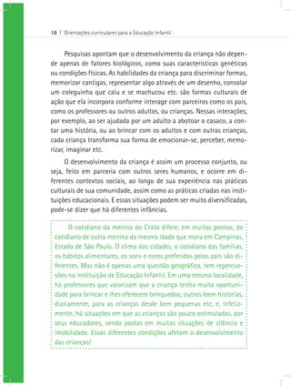 18 I Orientações curriculares para a Educação Infantil


      Pesquisas apontam que o desenvolvimento da criança não depen-
de apenas de fatores biológicos, como suas características genéticas
ou condições físicas. As habilidades da criança para discriminar formas,
memorizar cantigas, representar algo através de um desenho, consolar
um coleguinha que caiu e se machucou etc. são formas culturais de
ação que ela incorpora conforme interage com parceiros como os pais,
como os professores ou outros adultos, ou crianças. Nessas interações,
por exemplo, ao ser ajudada por um adulto a abotoar o casaco, a con-
tar uma história, ou ao brincar com os adultos e com outras crianças,
cada criança transforma sua forma de emocionar-se, perceber, memo-
rizar, imaginar etc.
     O desenvolvimento da criança é assim um processo conjunto, ou
seja, feito em parceria com outros seres humanos, e ocorre em di-
ferentes contextos sociais, ao longo de sua experiência nas práticas
culturais de sua comunidade, assim como as práticas criadas nas insti-
tuições educacionais. E essas situações podem ser muito diversificadas,
pode-se dizer que há diferentes infâncias.

      O cotidiano da menina do Crato difere, em muitos pontos, do
 cotidiano de outra menina da mesma idade que mora em Campinas,
 Estado de São Paulo. O clima das cidades, o cotidiano das famílias,
 os hábitos alimentares, os sons e cores preferidos pelos pais são di-
 ferentes. Mas não é apenas uma questão geográfica, tem repercus-
 sões na instituição de Educação Infantil. Em uma mesma localidade,
 há professores que valorizam que a criança tenha muita oportuni-
 dade para brincar e lhes oferecem brinquedos; outros leem histórias,
 diariamente, para as crianças desde bem pequenas etc. e, infeliz-
 mente, há situações em que as crianças são pouco estimuladas, por
 seus educadores, sendo postas em muitas situações de silêncio e
 imobilidade. Essas diferentes condições afetam o desenvolvimento
 das crianças!
 