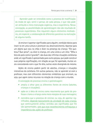 Pontos para iniciar a conversa I 21



       Aprender pode ser entendido como o processo de modificação
 do modo de agir, sentir e pensar, de cada pessoa, e que não pode
 ser atribuído à mera maturação orgânica, mas à experiência. Nessa
 concepção, as possibilidades de aprendizagem não são resultado de
 processos espontâneos. Elas requerem alguns elementos mediado-
 res, em especial, a colaboração de diferentes parceiros na realização
 de alguma tarefa.

     Já ensinar é apontar significados para alguém, condição básica para
inseri-lo em uma cultura e promover seu desenvolvimento. Apontar para
um objeto que caiu no chão e dizer na presença da criança: “Ele que-
brou? Que pena!”, ou dizer à criança, em uma visita a um sítio: “Olha o
bico do pato como é grande!”, são duas das infinitas situações cotidianas
onde um significado é apresentado para outra pessoa, que pode construir
suas próprias significações, em relação ao que foi apontado, muitas ve-
zes concordando com o que foi dito, outras vezes divergindo do mesmo.
      Ações de ensino podem partir de adultos, crianças e situações
interativas do cotidiano. Em outras palavras, não se aprende só com o
professor, mas com diferentes elementos simbólicos que ensinam, ou
seja, que agem como recursos na relação da criança com o mundo.
     A concepção do processo ensino e aprendizagem:
    •	 amplia o olhar para as diferentes fontes de ensino (adultos,
       crianças e situações);
    •	 opõe-se à ideia de ensino como movimento que parte do pro-
       fessor e toma a criança como mero receptor de suas mensagens;
    •	 considera que o processo de ensinar, ou seja, de apontar sig-
       nificados, depende basicamente da atividade de cada criança,
       que continuamente atribui sentidos aos significados que lhe
       são apresentados, sem que esse reconhecimento enfraqueça a
       importância das ações do professor.
 