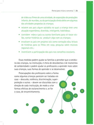 Pontos para iniciar a conversa I 25


       de slides ou filmes de uma atividade, de exposições de produções
       infantis, de reuniões, ou da participação direta deles em algumas
       das atividades propostas às crianças;
    •	 relatem aos pais algum episódio no qual a criança teve uma
       atuação espontânea, divertida, inteligente, habilidosa;
    •	 convidem mães e pais ou outros familiares para vir tocar vio-
       lão, contar histórias ou produzir algo com as crianças;
    •	 envolvam os pais em projetos tais como contação e/ou leitura
       de histórias para os filhos em casa, pesquisa sobre músicas
       regionais etc.;
    •	 incentivem a participação dos pais nos conselhos escolares.


     Essas medidas podem ajudar as famílias a perceber que o cotidia-
no das crianças, na instituição, é cheio de descobertas e de momentos
de solidariedade e podem ajudar os professores a aprender mais sobre
suas crianças, suas formas de aprender e se desenvolver.
     Preocupações dos professores sobre a forma
como algumas crianças parecem ser tratadas em
casa – descuido, violência, discriminação, super-
proteção e outras – devem ser discutidas com a
direção de cada instituição, de modo a criar
formas efetivas de esclarecimento e, se for
o caso, de encaminhamento.
 