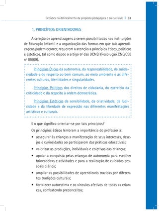 Decisões no delineamento da proposta pedagógica e do currículo I 33


     1. PRINCÍPIOS ORIENTADORES

     A seleção de aprendizagens a serem possibilitadas nas instituições
de Educação Infantil e a organização das formas em que tais aprendi-
zagens podem ocorrer, requerem a atenção a princípios éticos, políticos
e estéticos, tal como dispõe o artigo 6º das DCNEI (Resolução CNE/CEB
nº 05/09).

      Princípios Éticos da autonomia, da responsabilidade, da solida-
 riedade e do respeito ao bem comum, ao meio ambiente e às dife-
 rentes culturas, identidades e singularidades.

       Princípios Políticos dos direitos de cidadania, do exercício da
 criticidade e do respeito à ordem democrática.

       Princípios Estéticos da sensibilidade, da criatividade, da ludi-
 cidade e da liberdade de expressão nas diferentes manifestações
 artísticas e culturais.


    E o que significa orientar-se por tais princípios?
    Os princípios éticos lembram a importância do professor a:
    •	 assegurar às crianças a manifestação de seus interesses, dese-
       jos e curiosidades ao participarem das práticas educativas;
    •	 valorizar as produções, individuais e coletivas das crianças;
    •	 apoiar a conquista pelas crianças de autonomia para escolher
       brincadeiras e atividades e para a realização de cuidados pes-
       soais diários;
    •	 ampliar as possibilidades de aprendizado trazidas por diferen-
       tes tradições culturais;
    •	 fortalecer autoestima e os vínculos afetivos de todas as crian-
       ças, combatendo preconceitos;
 
