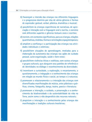 36 I Orientações curriculares para a Educação Infantil


      b) favoreçam a imersão das crianças nas diferentes linguagens
        e o progressivo domínio por elas de vários gêneros e formas
        de expressão: gestual, verbal, plástica, dramática e musical;
      c) possibilitem às crianças experiências de narrativas, de apre-
         ciação e interação com a linguagem oral e escrita, e convívio
         com diferentes suportes e gêneros textuais orais e escritos;
      d) recriem, em contextos significativos, para as crianças, relações
         quantitativas, medidas, formas e orientações espaçotemporais;
      e) ampliem a confiança e a participação das crianças nas ativi-
         dades individuais e coletivas;
      f) possibilitem situações de aprendizagem, mediadas para a
        elaboração da autonomia das crianças nas ações de cuidado
        pessoal, auto-organização, saúde e bem-estar;
      g) possibilitem vivências éticas e estéticas, com outras crianças
        e grupos culturais, que alarguem seus padrões de referência e
        de identidades no diálogo e reconhecimento da diversidade;
      h) incentivem a curiosidade, a exploração, o encantamento, o
        questionamento, a indagação e o conhecimento das crianças
        em relação ao mundo físico e social, ao tempo e à natureza;
      i) promovam o relacionamento e a interação das crianças com
         diversificadas manifestações de música, artes plásticas e grá-
         ficas, cinema, fotografia, dança, teatro, poesia e literatura;
      j) promovam a interação, o cuidado, a preservação e o conhe-
         cimento da biodiversidade e da sustentabilidade da vida na
         Terra, assim como o não desperdício dos recursos naturais;
      l) propiciem a interação e o conhecimento pelas crianças das
         manifestações e tradições culturais brasileiras;
 