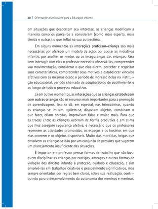 38 I Orientações curriculares para a Educação Infantil


em situações que despertem seu interesse, as crianças modificam a
maneira como os parceiros a consideram (como mais esperta, mais
tímida e outras), o que influi na sua autoestima.
     Em alguns momentos as interações professor-criança são mais
necessárias por oferecer um modelo de ação, por apoiar as iniciativas
infantis, por acolher os medos ou as inseguranças das crianças. Para
bem interagir com elas o professor necessita observá-las, compreender
sua movimentação, considerar o que elas dizem, perceber e respeitar
suas características, compreender seus motivos e estabelecer vínculos
afetivos com as mesmas desde o período de ingresso delas na institui-
ção educacional, período chamado de adaptação ou de acolhimento, e
ao longo de todo o processo educativo.
     Já em outros momentos, as interações que as crianças estabelecem
com outras crianças são os recursos mais importantes para a promoção
de aprendizagens. Isso se dá, em especial, nas brincadeiras, quando
as crianças se imitam, opõem-se, disputam objetos, combinam o
que fazer, criam enredos, improvisam falas e muito mais. Para que
as trocas entre as crianças ocorram de forma produtiva e em clima
que lhes assegure segurança afetiva, é necessário que os professores
repensem as atividades promovidas, os espaços e os horários em que
elas ocorrem e os objetos disponíveis. Muito das mordidas, brigas que
envolvem as crianças se dão por um conjunto de pressões que sugerem
um planejamento insuficiente das situações.
     É importante o professor pensar formas de trabalho que não bus-
quem disciplinar as crianças por castigos, ameaças e outras formas de
violação dos direitos infantis à proteção, cuidado e educação, e sim
envolvê-las em trabalhos criativos e pessoalmente significativos, mas
sempre orientados por regras bem claras, sobre sua realização, contri-
buindo para o desenvolvimento da autonomia dos meninos e meninas.
 