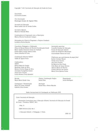 Copyright © 2011 Secretaria de Educação do Estado do Ceará.


Governador
Cid Ferreira Gomes

Vice-Governador
Domingos Gomes de Aguiar Filho

Secretária da Educação
Maria Izolda Cela de Arruda Coelho

Secretário Adjunto
Maurício Holanda Maia

Coordenadora de Cooperação com os Municípios
Márcia Oliveira Cavalcante Campos

Orientadora da Célula de Programas e Projetos Estaduais
Lucidalva Pereira Bacelar

Consultoria Pedagógica e Elaboração                         Instituições parceiras
Zilma de Moraes Ramos de Oliveira (Coordenação Geral)       Conselho Estadual de Educação
Maria Amália Simonetti Gomes de Andrade                     Forum de Educação Infantil
Fátima Maria Araújo Saboia Leitão                           União dos Dirigentes Municipais
Sinara Almeida da Costa                                     Universidade Federal do Ceará

Coordenação Editorial SEDUC                                 Professoras que participaram do grupo focal
Yedda de Aguiar Freire                                      Karine Cristiane Moura
                                                            Vanda Lúcia Tavares
Colaboradores                                               Ana Erica Ferreira
SEDUC                                                       Ila Maria da Silva Paula
Helena Maria de Araújo                                      Célia Maria de Sousa Silveira
Marileide Prado da Silva                                    Adriana Maria de Oliveira
Mariaci Ferreira Braga da Silva                             Celiane Oliveira dos Santos
Josemária Evangelista Gomes                                 Maria Cilvia Queiroz Farias
Joana D’arc Tavares
Leniza Romero Frota Quinderé

Revisão                                 Projeto, Coordenação Gráfica          Diagramação
Marta Maria Braide Lima                 Daniel Diaz                           Jozias Rodrigues

Catalogação e Normalização              Ilustração
Maria do Carmo Andrade                  Daniel Diaz e Breno Macedo
Gabriela Alves Gomes


                    Dados Internacionais de Catalogação na Publicação (CIP)


  Ceará. Secretaria de Educação.

     Orientações Curriculares para a Educação Infantil./ Secretaria de Educação do Estado
  do Ceará – Fortaleza: SEDUC, 2011.

       144p.; il.

       ISBN 978-85-62362-90-3

      1. Educação Infantil. 2. Pedagogia. I. Título.
                                                                                  CDD 372
 