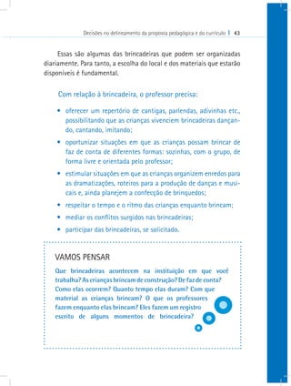Decisões no delineamento da proposta pedagógica e do currículo I 43


     Essas são algumas das brincadeiras que podem ser organizadas
diariamente. Para tanto, a escolha do local e dos materiais que estarão
disponíveis é fundamental.

     Com relação à brincadeira, o professor precisa:

    •	 oferecer um repertório de cantigas, parlendas, adivinhas etc.,
       possibilitando que as crianças vivenciem brincadeiras dançan-
       do, cantando, imitando;
    •	 oportunizar situações em que as crianças possam brincar de
       faz de conta de diferentes formas: sozinhas, com o grupo, de
       forma livre e orientada pelo professor;
    •	 estimular situações em que as crianças organizem enredos para
       as dramatizações, roteiros para a produção de danças e musi-
       cais e, ainda planejem a confecção de brinquedos;
    •	 respeitar o tempo e o ritmo das crianças enquanto brincam;
    •	 mediar os conflitos surgidos nas brincadeiras;
    •	 participar das brincadeiras, se solicitado.


    VAMOS PENSAR
    Que brincadeiras acontecem na instituição em que você
    trabalha? As crianças brincam de construção? De faz de conta?
    Como elas ocorrem? Quanto tempo elas duram? Com que
    material as crianças brincam? O que os professores
    fazem enquanto elas brincam? Eles fazem um registro
    escrito de alguns momentos de brincadeira?
 