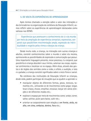 44 I Orientações curriculares para a Educação Infantil


      5. DE VOLTA ÀS EXPERIÊNCIAS DE APRENDIZAGEM

     Após termos chamado a atenção sobre o valor das interações e
das brincadeiras na organização do cotidiano da Educação Infantil, va-
mos refletir sobre as experiências de aprendizagem destacadas como
valiosas nas DCNEI.

      Experiências que promovam o conhecimento de si e do mundo
 por meio da ampliação de experiências sensoriais, expressivas, cor-
 porais que possibilitem movimentação ampla, expressão da indivi-
 dualidade e respeito pelos ritmos e desejos da criança.

     Desde muito cedo, a criança, na interação com outras crianças e
adultos, constrói conhecimentos sobre o mundo e sobre ela mesma,
aprimorando as possibilidades de expressão e comunicação que possui.
Uma importante linguagem presente, nesse processo, é a corporal, que
possibilita à criança descobrir seus limites, valorizar seu corpo, expres-
sar sentimentos e localizar-se no espaço. Além disso, através dos ges-
tos e de órgãos dos sentidos como a visão, o olfato, a audição, o tato
e o paladar, a criança constrói significados sobre o meio físico e social.
    No cotidiano das instituições de Educação Infantil as crianças,
desde cedo, podem participar de situações que as ajudem a aprender a:
      •	 manipular objetos de diferentes formas, pesos, texturas, ta-
         manhos etc., utilizando-se de movimentos como pegar, largar,
         levar à boca, chutar, empilhar, encaixar, lançar em várias dire-
         ções e de diferentes modos etc.;
      •	 explorar o espaço por meio de movimentos como: andar, correr,
         saltar, saltitar, pular para baixo, subir etc.;
      •	 orientar-se corporalmente com relação a: em frente, atrás, no
         alto, em cima, embaixo, dentro, fora etc.;
 