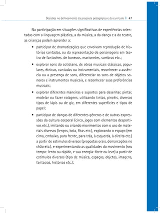 Decisões no delineamento da proposta pedagógica e do currículo I 47


     Na participação em situações significativas de experiências orien-
tadas com a linguagem plástica, a da música, a da dança e a do teatro,
as crianças podem aprender a:
    •	 participar de dramatizações que envolvam reprodução de his-
       tórias contadas, ou da representação de personagens em tea-
       tro de fantoches, de bonecos, marionetes, sombras etc.;
    •	 explorar sons do cotidiano, de obras musicais clássicas, popu-
       lares, étnicas, cantadas ou instrumentais, reconhecer a ausên-
       cia ou a presença de sons, diferenciar os sons de objetos so-
       noros e instrumentos musicais, e reconhecer suas preferências
       musicais;
    •	 explorar diferentes maneiras e suportes para desenhar, pintar,
       modelar ou fazer colagens, utilizando tintas, pincéis, diversos
       tipos de lápis ou de giz, em diferentes superfícies e tipos de
       papel;
    •	 participar de danças de diferentes gêneros e de outras expres-
       sões da cultura corporal (circo, jogos com elementos desporti-
       vos etc.), imitando ou criando movimentos com o uso de mate-
       riais diversos (lenços, bola, fitas etc.), explorando o espaço (em
       cima, embaixo, para frente, para trás, à esquerda, à direita etc.)
       a partir de estímulos diversos (propostas orais, demarcações no
       chão etc.), e experimentando as qualidades do movimento (seu
       tempo: lento ou rápido, e sua energia: forte ou leve) a partir de
       estímulos diversos (tipo de música, espaços, objetos, imagens,
       fantasias, histórias etc.);
 