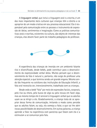 Decisões no delineamento da proposta pedagógica e do currículo I 49


     A linguagem verbal, que inclui a linguagem oral e a escrita, é um
dos mais importantes bens culturais que crianças têm o direito a se
apropriar de um modo criativo em seu processo educacional. Ela é res-
ponsável pela comunicação entre as pessoas e instrumento de expres-
são de ideias, sentimentos e imaginação. Como as práticas comunica-
tivas orais e escritas, existentes na cultura, são objeto de interesse das
crianças, elas devem fazer parte do trabalho pedagógico do professor.




     A experiência das crianças de imersão em um ambiente falante
rico e diversificado, desde bebês, pode contribuir para o desenvolvi-
mento da expressividade verbal delas. Muitos pensam que o desen-
volvimento da fala é natural e, portanto, não exige do professor uma
atenção especial, o que termina sendo um grande engano. Mesmo sen-
do tão frequente no cotidiano das instituições de Educação Infantil, a
fala oral necessita ser, intencionalmente, trabalhada com as crianças.
     Desde cedo o bebê “fala” por meio de expressões faciais, corporais,
pelo riso ou choro, pela busca de algo ou pela recusa em fazer algo,
mas ao mesmo tempo ele é sensível à linguagem verbal que os adultos
usam ao se dirigir a ele. Gradativamente, a criança trata de se apro-
priar dessa forma de comunicação, imitando o modo como percebe
que os adultos falam, ou seja, ela começa a falar, o que vai lhe abrir
novas possibilidades de desenvolvimento. Em outras palavras, a criança
aprende a falar na experiência com parceiros que falam com ela e a
estimulam a se comunicar pela fala.
 