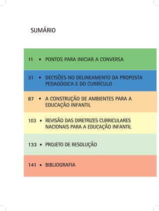 SUMÁRIO



11    PONTOS PARA INICIAR A CONVERSA


31    DECISÕES NO DELINEAMENTO DA PROPOSTA
      PEDAGÓGICA E DO CURRÍCULO

87    A CONSTRUÇÃO DE AMBIENTES PARA A
      EDUCAÇÃO INFANTIL

103   REVISÃO DAS DIRETRIZES CURRICULARES
      NACIONAIS PARA A EDUCAÇÃO INFANTIL


133   PROJETO DE RESOLUÇÃO


141   BIBLIOGRAFIA
 