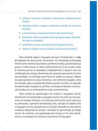 Decisões no delineamento da proposta pedagógica e do currículo I 51


    •	 conhecer narrativas literárias e desenvolver comportamentos
       leitores;
    •	 relacionar texto e imagem e antecipar sentidos na leitura de
       histórias;
    •	 escrever textos, ainda que de forma não convencional;
    •	 reconhecer nomes e características dos personagens das histó-
       rias lidas ou contadas;
    •	 reconhecer os usos e as práticas da linguagem escrita;
    •	 escrever o próprio nome e produzir outras escritas infantis.


      Uma atividade ligada à linguagem oral que é fundamental é a roda
de conversa. Ela deve ocorrer, diariamente, nas instituições de Educação
Infantil como momento de partilha e confronto de ideias, possibilitando ao
grupo e a cada criança um maior conhecimento de si e do mundo. A roda
de conversa precisa ser planejada, cuidadosamente, e garantir uma real
interlocução das crianças. Geralmente ela é prevista para ocorrer no início
das atividades na instituição como forma de acolher as crianças. Todavia
ela pode acontecer em outros momentos e em diferentes situações, como
por exemplo, após a contação de histórias, durante o lanche, na resolução
de determinadas situações ou conflitos, na tomada de decisões, na discus-
são de ideias ou na compreensão de certos acontecimentos.
      Outro campo de aprendizagens diz respeito à linguagem escrita.
Vivendo em um mundo onde a linguagem escrita está cada vez mais pre-
sente, as crianças começam a se interessar pela escrita muito antes que
os professores a apresente formalmente. Mas, atenção! O trabalho com
a linguagem escrita realizado com as crianças não pode ser uma prática
mecânica, desprovida de sentido e centrada no aprendizado do código
escrito. Ao contrário, sua apropriação pela criança se faz pelo atendi-
mento à curiosidade da criança por essa forma de linguagem.
 