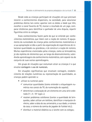 Decisões no delineamento da proposta pedagógica e do currículo I 53


     Desde cedo as crianças participam de situações em que precisam
recorrer a conhecimentos disponíveis, na sociedade, para solucionar
problemas diários tais como: apontar com os dedos a idade que têm,
escolher o canal favorito de TV, marcar o resultado de um jogo, com-
parar distâncias para identificar o ganhador de uma disputa, repartir
figurinhas entre os colegas.
     Esses conhecimentos fazem parte do que se entende por conhe-
cimentos matemáticos, que lidam com a noção de número. O aguça-
mento da curiosidade da criança pelos conhecimentos matemáticos e
a sua apropriação se dão a partir da organização de experiências de re-
lacionar quantidades ou grandezas, e de construir a noção de número.
Muitas experiências vivenciadas pelas crianças, como as brincadeiras,
já são repletas de elementos que, ao longo do desenvolvimento, subsi-
diarão aprendizagens do conhecimento matemático, sem separá-las do
conjunto de suas outras aprendizagens.
    Um grupo de situações que costumam atrair as crianças é o que
envolve contagem e uso de numerais.
     Em situações significativas que envolvam contagem, estabele-
cimento de relações numéricas ou representação de quantidades, as
crianças podem aprender a:
    •	 utilizar os numerais para:
       9 comunicar quantidades (como entender a etiquetagem nu-
         mérica nos canais da TV, da numeração do sapato);
       9 determinar a colocação de um elemento em uma série orde-
         nada (1º, 2º, 10º lugar...);
       9 resolver problemas cotidianos (contar a quantidade de brin-
         quedos, saber utilizar um telefone, identificar e manipular di-
         nheiro, saber a data do seu aniversário, a sua idade, o número
         da casa, o número da camisa do jogador de futebol etc.);
       9 distribuir o material didático ou o lanche com os colegas;
 