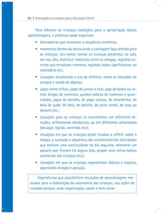62 I Orientações curriculares para a Educação Infantil


    Para oferecer às crianças condições para a apropriação dessas
aprendizagens, o professor pode organizar:
      •	 brincadeiras que envolvam a sequência numérica;
      •	 momentos dentro da rotina onde a contagem faça sentido para
         as crianças, tais como: contar as crianças presentes, na sala,
         em voz alta, distribuir materiais entre os colegas, registrar es-
         critos que envolvam números, registrar datas significativas no
         calendário etc.;
      •	 situações envolvendo o uso de dinheiro, como as situações de
         compra e venda de objetos;
      •	 jogos como trilhas, jogos de juntar e tirar, jogo de dados ou ro-
         leta, bingos de numerais, quebra-cabeça de numerais e quan-
         tidades, jogos de baralho, de pega varetas, de amarelinha, de
         bola de gude, de bola, de boliche, de pular corda, de caça ao
         tesouro etc.;
      •	 situações para as crianças se movimentar, em diferentes di-
         reções, enfrentando obstáculos, ou em diferentes velocidades
         (devagar, rápido, correndo etc.);
      •	 situações em que as crianças sejam levadas a refletir sobre o
         tempo, a sucessão e sequência dos acontecimentos (atividades
         que tenham uma continuidade no dia seguinte, relembrar um
         passeio que fizeram há alguns dias, propor uma rotina básica
         conhecida das crianças etc.);
      •	 situações em que as crianças representem objetos e trajetos,
         apontando direção e posição.

      Experiências que possibilitem situações de aprendizagem, me-
 diadas para a elaboração da autonomia das crianças, nas ações de
 cuidado pessoal, auto-organização, saúde e bem-estar.
 