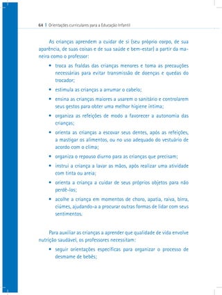 64 I Orientações curriculares para a Educação Infantil


     As crianças aprendem a cuidar de si (seu próprio corpo, de sua
aparência, de suas coisas e de sua saúde e bem-estar) a partir da ma-
neira como o professor:
      •	 troca as fraldas das crianças menores e toma as precauções
         necessárias para evitar transmissão de doenças e quedas do
         trocador;
      •	 estimula as crianças a arrumar o cabelo;
      •	 ensina as crianças maiores a usarem o sanitário e controlarem
         seus gestos para obter uma melhor higiene íntima;
      •	 organiza as refeições de modo a favorecer a autonomia das
         crianças;
      •	 orienta as crianças a escovar seus dentes, após as refeições,
         a mastigar os alimentos, ou no uso adequado do vestuário de
         acordo com o clima;
      •	 organiza o repouso diurno para as crianças que precisam;
      •	 instrui a criança a lavar as mãos, após realizar uma atividade
         com tinta ou areia;
      •	 orienta a criança a cuidar de seus próprios objetos para não
         perdê-los;
      •	 acolhe a criança em momentos de choro, apatia, raiva, birra,
         ciúmes, ajudando-a a procurar outras formas de lidar com seus
         sentimentos.


     Para auxiliar as crianças a aprender que qualidade de vida envolve
nutrição saudável, os professores necessitam:
      •	 seguir orientações específicas para organizar o processo de
         desmame de bebês;
 