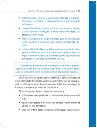 Decisões no delineamento da proposta pedagógica e do currículo I 67


    •	 organize a área interna e a externa da instituição e as mante-
       nha limpas e ventiladas, evitando acidentes e a disseminação
       de doenças;
    •	 observe, identifique, informe e procure ajuda quando alguma
       criança apresenta alterações no estado de saúde (febre, aci-
       dentes, dor, mal-estar);
    •	 preste os cuidados de saúde prescritos, para as crianças, por
       médicos durante o período em que estejam na instituição edu-
       cativa;
    •	 informe à Unidade Básica de Saúde qualquer suspeita de crian-
       ças ou profissionais da instituição educativa estarem com do-
       enças infecto-contagiosas e se oriente quanto às providências
       que devem ser tomadas no ambiente coletivo.

      Experiências que promovam a interação, o cuidado, a preser-
 vação e o conhecimento da biodiversidade e da sustentabilidade da
 vida na Terra, assim como o não desperdício dos recursos naturais.

     Outro conjunto de aprendizagens essenciais, para as crianças, se
refere à formação de atitudes, valores e saberes relativos ao nosso pla-
neta e às formas como os homens exercem ações, que preservam ou
destroem o ambiente da natureza e da cultura.
    Nesse campo as crianças necessitam aprender a:
    •	 cuidar do entorno próximo e ter iniciativa de limpar o que está
       sujo;
    •	 guardar brinquedos e materiais nos devidos lugares depois de
       utilizá-los nas atividades;
    •	 usar com critério todos os materiais empregados nas atividades;
 