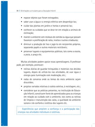 70 I Orientações curriculares para a Educação Infantil


      •	 reparar objetos que foram estragados;
      •	 saber usar a água e a energia elétrica sem desperdiçá-las;
      •	 cuidar das plantas em jardins e hortas e preservá-las;
      •	 conhecer os cuidados que se deve ter em relação a animais de
         estimação;
      •	 manter o ambiente sem resíduos de comida ou água que possam
         favorecer a proliferação de ratos, insetos e outros criadouros;
      •	 diminuir a produção de lixo e jogá-lo em recipientes próprios,
         separando papéis e outros materiais recicláveis;
      •	 preservar lugares e equipamentos públicos, tais como a escola,
         a praia, a praça etc.


    Muitas atividades podem apoiar essas aprendizagens. O professor
pode, por exemplo, promover:
      •	 rotinas diárias de guardar brinquedos e materiais nos devidos
         lugares, depois de utilizá-los nas atividades, de usar água e
         energia para iluminação com moderação, etc.;
      •	 rodas de conversa onde os temas do meio ambiente sejam
         discutidos;
      •	 projetos variados relativos à coleta seletiva, à reciclagem, etc.;
      •	 considerar que as práticas presentes, na instituição de Educa-
         ção Infantil, constituem fonte de aprendizados para as crianças
         em relação ao cuidado com o ambiente, tais como as rotinas
         de limpeza e manutenção das salas, a qualidade do ambiente
         sonoro e do conforto e estética dos lugares etc.

      Experiências que ampliem a confiança e a participação das
 crianças nas atividades individuais e coletivas.
 