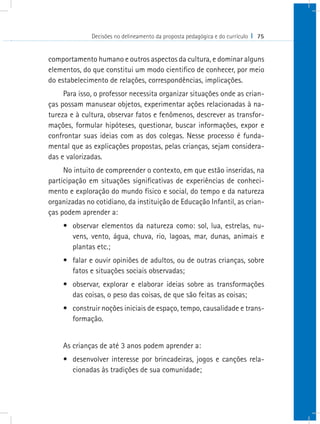 Decisões no delineamento da proposta pedagógica e do currículo I 75


comportamento humano e outros aspectos da cultura, e dominar alguns
elementos, do que constitui um modo cientifico de conhecer, por meio
do estabelecimento de relações, correspondências, implicações.
     Para isso, o professor necessita organizar situações onde as crian-
ças possam manusear objetos, experimentar ações relacionadas à na-
tureza e à cultura, observar fatos e fenômenos, descrever as transfor-
mações, formular hipóteses, questionar, buscar informações, expor e
confrontar suas ideias com as dos colegas. Nesse processo é funda-
mental que as explicações propostas, pelas crianças, sejam considera-
das e valorizadas.
     No intuito de compreender o contexto, em que estão inseridas, na
participação em situações significativas de experiências de conheci-
mento e exploração do mundo físico e social, do tempo e da natureza
organizadas no cotidiano, da instituição de Educação Infantil, as crian-
ças podem aprender a:
    •	 observar elementos da natureza como: sol, lua, estrelas, nu-
       vens, vento, água, chuva, rio, lagoas, mar, dunas, animais e
       plantas etc.;
    •	 falar e ouvir opiniões de adultos, ou de outras crianças, sobre
       fatos e situações sociais observadas;
    •	 observar, explorar e elaborar ideias sobre as transformações
       das coisas, o peso das coisas, de que são feitas as coisas;
    •	 construir noções iniciais de espaço, tempo, causalidade e trans-
       formação.


    As crianças de até 3 anos podem aprender a:
    •	 desenvolver interesse por brincadeiras, jogos e canções rela-
       cionadas às tradições de sua comunidade;
 