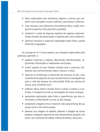 76 I Orientações curriculares para a Educação Infantil


      •	 fazer explorações com alimentos, objetos e cheiros que am-
         pliem suas sensações visuais, auditivas, gustativas e olfativas;
      •	 criar misturas com diferentes consistências (dura, mole), tem-
         peratura (quente, fria), peso (leve, pesado);
      •	 conhecer e cuidar de algumas espécies de vegetais, desenvol-
         vendo atitudes de preservação e respeito pelo meio ambiente;
      •	 observar, formular e expressar explicações sobre fatos, usando
         diferentes linguagens.


     As crianças de 4 e 5 anos podem, nas situações organizadas pelo
professor, aprender a:
      •	 explorar materiais e objetos, observando transformações, re-
         gistrando informações e elaborando conclusões;
      •	 visitar lugares em que tenham contato com a natureza, am-
         pliando seus conhecimentos sobre a fauna e a flora;
      •	 observar os fenômenos e elementos da natureza no dia a dia,
         reconhecendo algumas de suas características e consequências
         para a vida das pessoas da comunidade (falta ou excesso de
         chuva, seca, enchente etc.);
      •	 elaborar ideias sobre o mundo físico e social, o tempo e a na-
         tureza, e compará-las com as concepções de outras crianças;
      •	 apresentar explicações sobre fatos e experiências, por elas vi-
         venciados, confrontando-as com as dos colegas;
      •	 estabelecer relações entre o modo de vida característico de seu
         grupo social e de outros grupos;
      •	 observar sua imagem no espelho, observar a imagem de outras
         pessoas e comparar algumas de suas características pessoais, tais
         como: cor e tamanho do cabelo, número de dentes, altura etc.;
 