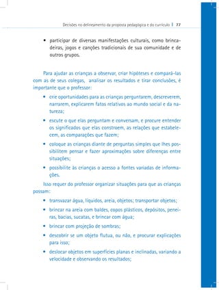 Decisões no delineamento da proposta pedagógica e do currículo I 77


    •	 participar de diversas manifestações culturais, como brinca-
       deiras, jogos e canções tradicionais de sua comunidade e de
       outros grupos.


    Para ajudar as crianças a observar, criar hipóteses e compará-las
com as de seus colegas, analisar os resultados e tirar conclusões, é
importante que o professor:
    •	 crie oportunidades para as crianças perguntarem, descreverem,
       narrarem, explicarem fatos relativos ao mundo social e da na-
       tureza;
    •	 escute o que elas perguntam e conversam, e procure entender
       os significados que elas constroem, as relações que estabele-
       cem, as comparações que fazem;
    •	 coloque as crianças diante de perguntas simples que lhes pos-
       sibilitem pensar e fazer aproximações sobre diferenças entre
       situações;
    •	 possibilite às crianças o acesso a fontes variadas de informa-
       ções.
    Isso requer do professor organizar situações para que as crianças
possam:
    •	 transvazar água, líquidos, areia, objetos; transportar objetos;
    •	 brincar na areia com baldes, copos plásticos, depósitos, penei-
       ras, bacias, sucatas, e brincar com água;
    •	 brincar com projeção de sombras;
    •	 descobrir se um objeto flutua, ou não, e procurar explicações
       para isso;
    •	 deslocar objetos em superfícies planas e inclinadas, variando a
       velocidade e observando os resultados;
 