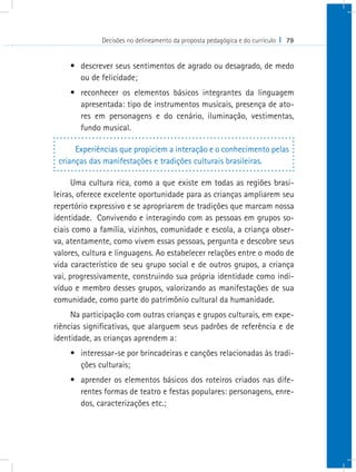 Decisões no delineamento da proposta pedagógica e do currículo I 79


    •	 descrever seus sentimentos de agrado ou desagrado, de medo
       ou de felicidade;
    •	 reconhecer os elementos básicos integrantes da linguagem
       apresentada: tipo de instrumentos musicais, presença de ato-
       res em personagens e do cenário, iluminação, vestimentas,
       fundo musical.

      Experiências que propiciem a interação e o conhecimento pelas
 crianças das manifestações e tradições culturais brasileiras.

      Uma cultura rica, como a que existe em todas as regiões brasi-
leiras, oferece excelente oportunidade para as crianças ampliarem seu
repertório expressivo e se apropriarem de tradições que marcam nossa
identidade. Convivendo e interagindo com as pessoas em grupos so-
ciais como a família, vizinhos, comunidade e escola, a criança obser-
va, atentamente, como vivem essas pessoas, pergunta e descobre seus
valores, cultura e linguagens. Ao estabelecer relações entre o modo de
vida característico de seu grupo social e de outros grupos, a criança
vai, progressivamente, construindo sua própria identidade como indi-
víduo e membro desses grupos, valorizando as manifestações de sua
comunidade, como parte do patrimônio cultural da humanidade.
     Na participação com outras crianças e grupos culturais, em expe-
riências significativas, que alarguem seus padrões de referência e de
identidade, as crianças aprendem a:
    •	 interessar-se por brincadeiras e canções relacionadas às tradi-
       ções culturais;
    •	 aprender os elementos básicos dos roteiros criados nas dife-
       rentes formas de teatro e festas populares: personagens, enre-
       dos, caracterizações etc.;
 