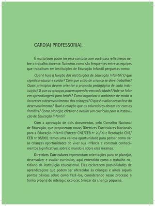 CARO(A) PROFESSOR(A),

     É muito bom poder ter esse contato com você para refletirmos so-
bre o trabalho docente. Sabemos como são frequentes entre as equipes
que trabalham em instituições de Educação Infantil perguntas como:
     Qual é hoje a função das instituições de Educação Infantil? O que
significa educar e cuidar? Com que visão de criança se deve trabalhar?
Quais princípios devem orientar a proposta pedagógica de cada insti-
tuição? O que as crianças podem aprender em cada idade? Pode-se falar
em aprendizagens para bebês? Como organizar o ambiente de modo a
favorecer o desenvolvimento das crianças? O que é avaliar nessa fase do
desenvolvimento? Qual a relação que os educadores devem ter com as
famílias? Como planejar, efetivar e avaliar um currículo para a institui-
ção de Educação Infantil?
     Com a aprovação de dois documentos, pelo Conselho Nacional
de Educação, que propuseram novas Diretrizes Curriculares Nacionais
para a Educação Infantil (Parecer CNE/CEB nº 20/09 e Resolução CNE/
CEB nº 05/09), temos uma valiosa oportunidade para pensar como dar
às crianças oportunidades de viver sua infância e construir conheci-
mentos significativos sobre o mundo e sobre elas mesmas.
     Diretrizes Curriculares representam orientações para se planejar,
desenvolver e avaliar currículos, aqui entendido como o trabalho co-
tidiano da instituição educacional. Elas esclarecem possibilidades de
aprendizagens que podem ser oferecidas às crianças e ainda alguns
pontos básicos sobre como fazê-los, considerando nesse processo a
forma própria de interagir, explorar, brincar da criança pequena.
 
