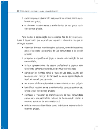 80 I Orientações curriculares para a Educação Infantil


      •	 construir progressivamente, sua própria identidade como mem-
         bro de um grupo;
      •	 estabelecer relações entre o modo de vida de seu grupo social
         e de outros grupos.


     Para mediar a apropriação que a criança faz de diferentes cul-
turas é importante que o professor organize situações em que as
crianças possam:
      •	 vivenciar diversas manifestações culturais, como brincadeiras,
         jogos e canções tradicionais de sua comunidade e de outros
         grupos;
      •	 pesquisar o repertório de jogos e canções da tradição de sua
         comunidade;
      •	 assistir apresentações de teatro profissional e popular com
         fantoches, sombras ou atores, ou de música ou dança;
      •	 participar de eventos como a Festa de São João, assistir aos
         Maracatus nos cortejos de Carnaval, ou a uma apresentação de
         forró, de cordel, por exemplo;
      •	 ter acesso a informações sobre outras culturas e a sua própria;
      •	 identificar relações entre o modo de vida característico de seu
         grupo social e de outros grupos;
      •	 conhecer e valorizar as manifestações de sua comunidade
         como parte do patrimônio cultural da humanidade (visitas a
         museus, a centros de artesanato etc.);
      •	 refletir sobre sua identidade como indivíduo e membro de di-
         ferentes grupos.
 