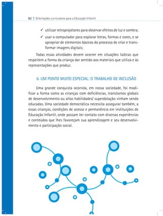 82 I Orientações curriculares para a Educação Infantil


         9 utilizar retroprojetores para observar efeitos de luz e sombra;
         9 usar o computador para explorar letras, formas e cores, e se
           apropriar de elementos básicos do processo de criar e trans-
           formar imagens digitais;
     Todas essas atividades devem ocorrer em situações lúdicas que
respeitem a forma da criança dar sentido aos materiais que utiliza e às
representações que produz.


      6. UM PONTO MUITO ESPECIAL: O TRABALHO DE INCLUSÃO

     Uma grande conquista ocorrida, em nossa sociedade, foi modi-
ficar a forma como as crianças com deficiências, transtornos globais
de desenvolvimento ou altas habilidades/ superdotação vinham sendo
educadas. Uma sociedade democrática necessita assegurar também, a
essas crianças, condições de acesso e permanência em instituições de
Educação Infantil, onde possam ter contato com diversas experiências
e conteúdos que lhes favoreçam sua aprendizagem e seu desenvolvi-
mento e participação social.
 