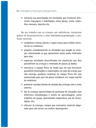 84 I Orientações curriculares para a Educação Infantil


      •	 estimula sua participação em atividades que envolvam dife-
         rentes linguagens e habilidades, como dança, canto, traba-
         lhos manuais, desenho etc.


     No seu trabalho com as crianças com deficiências, transtornos
globais de desenvolvimento e altas habilidades/superdotação, o pro-
fessor necessita:
      •	 estabelecer rotinas diárias e regras claras para melhor orien-
         tá-las no cotidiano;
      •	 preparar cuidadosamente as atividades que propõe às crian-
         ças, selecionando as que apresentem maior poder motivador
         para elas;
      •	 organizar atividades diversificadas em sequências que lhes
         possibilitem às crianças a retomada de passos já dados;
      •	 estruturar o espaço físico de modo que ele seja funcional,
         possibilite locomoções e explorações; no caso da criança que
         não enxerga, qualquer mudança no espaço físico lhe seja
         comunicada para que ela possa reelaborar seu mapa mental
         do ambiente;
      •	 promover variadas formas de contato das crianças com o meio
         externo;
      •	 dar às crianças oportunidade de participar de situações com
         diferentes metodologias e estilos de aprendizagem, como
         trabalho em grupo, aprendizado cooperativo, uso de tecno-
         logias, etc.;
      •	 oferecer às crianças, sempre que necessário, material adap-
         tado para elas terem um melhor desempenho;
 