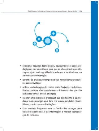 Decisões no delineamento da proposta pedagógica e do currículo I 85




•	 selecionar recursos tecnológicos, equipamentos e jogos pe-
   dagógicos que contribuem para que as situações de aprendi-
   zagem sejam mais agradáveis às crianças e motivadoras em
   ambiente de cooperação;
•	 garantir às crianças o tempo que elas necessitam para reali-
   zar cada atividade;
•	 utilizar metodologias de ensino mais flexíveis e individua-
   lizadas, embora não especialmente diferentes das que são
   utilizadas com as outras crianças;
•	 realizar uma avaliação processual que acompanhe a apren-
   dizagem das crianças, com base em suas capacidades e habi-
   lidades, e não em suas limitações.
•	 fazer contato frequente, com a família das crianças, para
   troca de experiências e de informações e melhor coordena-
   ção de condutas.
 
