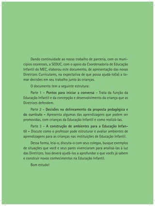 Dando continuidade ao nosso trabalho de parceria, com os muni-
cípios cearenses, a SEDUC, com o apoio da Coordenadoria de Educação
Infantil do MEC, elaborou este documento, de apresentação das novas
Diretrizes Curriculares, na expectativa de que possa ajudá-lo(la) a to-
mar decisões em seu trabalho junto às crianças.
    O documento tem a seguinte estrutura:
     Parte 1 – Pontos para iniciar a conversa – Trata da função da
Educação Infantil e da concepção e desenvolvimento da criança que as
Diretrizes defendem.
    Parte 2 – Decisões no delineamento da proposta pedagógica e
do currículo - Apresenta algumas das aprendizagens que podem ser
promovidas, com crianças da Educação Infantil e como realizá-las.
      Parte 3 – A construção de ambientes para a Educação Infan-
til - Discute como o professor pode estruturar e avaliar ambientes de
aprendizagens para as crianças nas instituições de Educação Infantil.
     Dessa forma, leia-o, discuta-o com seus colegas, busque exemplos
de situações que você e seus pares vivenciaram para analisá-las à luz
das Diretrizes. Isso deverá ajudá-los a aprofundar o que vocês já sabem
e construir novos conhecimentos na Educação Infantil.
    Bom estudo!
 
