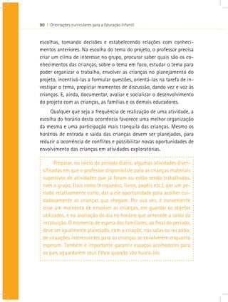 90 I Orientações curriculares para a Educação Infantil


escolhas, tomando decisões e estabelecendo relações com conheci-
mentos anteriores. Na escolha do tema do projeto, o professor precisa
criar um clima de interesse no grupo, procurar saber quais são os co-
nhecimentos das crianças, sobre o tema em foco, estudar o tema para
poder organizar o trabalho, envolver as crianças no planejamento do
projeto, incentivá-las a formular questões, orientá-las na tarefa de in-
vestigar o tema, propiciar momentos de discussão, dando vez e voz às
crianças. E, ainda, documentar, avaliar e socializar o desenvolvimento
do projeto com as crianças, as famílias e os demais educadores.
     Qualquer que seja a frequência de realização de uma atividade, a
escolha do horário desta ocorrência favorece uma melhor organização
da mesma e uma participação mais tranquila das crianças. Mesmo os
horários de entrada e saída das crianças devem ser planejados, para
reduzir a ocorrência de conflitos e possibilitar novas oportunidades de
envolvimento das crianças em atividades exploratórias.

       Preparar, no início do período diário, algumas atividades diver-
 sificadas em que o professor disponibilize para as crianças materiais
 sugestivos de atividades que já foram ou estão sendo trabalhadas,
 com o grupo, (tais como brinquedos, livros, papéis etc.), por um pe-
 ríodo relativamente curto, dar a ele oportunidade para acolher cui-
 dadosamente as crianças que chegam. Por sua vez, é conveniente
 criar um momento de envolver as crianças, em guardar os objetos
 utilizados, e na avaliação do dia no horário que antecede a saída da
 instituição. O momento de espera dos familiares, ao final do período,
 deve ser igualmente planejado, com a criação, nas salas ou no pátio,
 de situações interessantes para as crianças se envolverem enquanto
 esperam. Também é importante garantir espaços acolhedores para
 os pais aguardarem seus filhos quando vão buscá-los.
 