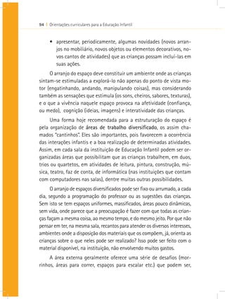 94 I Orientações curriculares para a Educação Infantil


      •	 apresentar, periodicamente, algumas novidades (novos arran-
         jos no mobiliário, novos objetos ou elementos decorativos, no-
         vos cantos de atividades) que as crianças possam incluí-las em
         suas ações.
     O arranjo do espaço deve constituir um ambiente onde as crianças
sintam-se estimuladas a explorá-lo não apenas do ponto de vista mo-
tor (engatinhando, andando, manipulando coisas), mas considerando
também as sensações que estimula (os sons, cheiros, sabores, texturas),
e o que a vivência naquele espaço provoca na afetividade (confiança,
ou medo), cognição (ideias, imagens) e interatividade das crianças.
      Uma forma hoje recomendada para a estruturação do espaço é
pela organização de áreas de trabalho diversificado, os assim cha-
mados “cantinhos”. Eles são importantes, pois favorecem a ocorrência
das interações infantis e a boa realização de determinadas atividades.
Assim, em cada sala da instituição de Educação Infantil podem ser or-
ganizadas áreas que possibilitam que as crianças trabalhem, em duos,
trios ou quartetos, em atividades de leitura, pintura, construção, mú-
sica, teatro, faz de conta, de informática (nas instituições que contam
com computadores nas salas), dentre muitas outras possibilidades.
      O arranjo de espaços diversificados pode ser fixo ou arrumado, a cada
dia, segundo a programação do professor ou as sugestões das crianças.
Sem isto se tem espaços uniformes, massificados, áreas pouco dinâmicas,
sem vida, onde parece que a preocupação é fazer com que todas as crian-
ças façam a mesma coisa, ao mesmo tempo, e do mesmo jeito. Por que não
pensar em ter, na mesma sala, recantos para atender os diversos interesses,
ambientes onde a disposição dos materiais que os compõem, já, orienta as
crianças sobre o que neles pode ser realizado? Isso pode ser feito com o
material disponível, na instituição, não envolvendo muitos gastos.
     A área externa geralmente oferece uma série de desafios (mor-
rinhos, áreas para correr, espaços para escalar etc.) que podem ser,
 