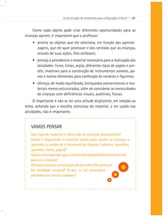 A construção de ambientes para a Educação Infantil I 97


     Como cada objeto pode criar diferentes oportunidades para as
crianças agirem, é importante que o professor:
    •	 analise os objetos que ele seleciona, em função das aprendi-
       zagens, que ele quer promover e dos sentidos que as crianças,
       através de suas ações, lhes atribuem;
    •	 preveja e providencie o material necessário para a realização das
       atividades: livros, tintas, argila, diferentes tipos de papéis e pin-
       céis, materiais para a construção de instrumentos sonoros, pa-
       nos e outros elementos para confecção de cenários e figurinos;
    •	 ofereça, de modo equilibrado, brinquedos convencionais e ma-
       teriais menos estruturados, além de considerar as necessidades
       de crianças com deficiências visuais, auditivas, físicas.
     O importante é não se ter uma atitude displicente, em relação ao
tema, achando que a escolha atenciosa do material, a ser usado nas
atividades, não é importante.


   VAMOS PENSAR
   Que tipo de material é oferecido às crianças diariamente?
   Como é organizado o material usado para ajudar as crianças a
   aprender a cuidar de si (material de higiene, talheres, mochilas,
   agendas, livros, jogos)?
   Quais os brinquedos que a instituição disponibiliza diariamente
   para as crianças?
   Há material para a realização de desenho? De pintura?
   De atividade musical? O que se faz necessário
   providenciar nesses campos?
 