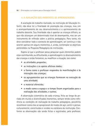 98 I Orientações curriculares para a Educação Infantil


      4. A AVALIAÇÃO DOS AMBIENTES DE APRENDIZAGENS

     A avaliação do trabalho realizado, na instituição de Educação In-
fantil, não deve ter a finalidade de promoção das crianças, mas sim
o acompanhamento do seu desenvolvimento e o aprimoramento do
trabalho docente. Sua finalidade não é apontar as crianças difíceis, as
que não alcançam um determinado nível de desempenho, mas ser um
instrumento de reflexão sobre a prática pedagógica. Para tanto, ela
deve considerar todo o contexto de aprendizagem, ser contínua e não
ocorrer apenas em alguns momentos, e, ainda, contemplar os objetivos
pretendidos na Proposta Pedagógica da instituição.
     Espera-se que o professor possa pesquisar quais elementos podem
estar contribuindo, ou dificultando, a aprendizagem e o desenvolvimento
das crianças e então fortalecer, ou modificar a situação, tais como:
      •	 as atividades propostas;
      •	 as instruções e os apoios afetivos dados;
      •	 a forma como o professor respondeu às manifestações e às
         interações das crianças;
      •	 os agrupamentos que as crianças formaram na execução de
         uma atividade;
      •	 o material oferecido;
      •	 o modo como o espaço e o tempo foram organizados para a
         realização das atividades, e outros.
     A observação sistemática de cada criança, feita ao longo do pe-
ríodo em muitos e diversificados momentos, sempre tendo como refe-
rência as condições de realização do trabalho pedagógico, possibilita
reconhecer como elas se apropriaram de modos de agir, sentir e pensar,
culturalmente, constituídos e vividos no cotidiano da instituição. Con-
forme as observações vão sendo feitas e registradas, pelo professor,
 
