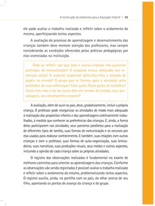 A construção de ambientes para a Educação Infantil I 99
ele pode avaliar o trabalho realizado e refletir sobre o andamento do
mesmo, aperfeiçoando certos aspectos.
A avaliação do processo de aprendizagem e desenvolvimento das
crianças também deve merecer atenção dos professores, mas sempre
considerando as condições oferecidas pelas práticas pedagógicas por
elas vivenciadas na instituição.
Pode-se refletir: por que João e outras crianças não quiseram
participar da dramatização? A proposta estava adequada aos in-
teresses delas? O material disponível dificultou-lhes a tomada de
papéis no enredo? O grupo que se formou para a atividade seria
acolhedor de suas diferenças? Com quem Paulo gosta de trabalhar?
Como tem sido o faz de conta dele em termos de enredo, seus per-
sonagens, seu desempenho corporal?
A avaliação, além de ouvir os pais, deve, gradativamente, incluir a própria
criança. O professor pode reorganizar as atividades de modo mais adequado
à realização dos propósitos infantis e das aprendizagens coletivamente traba-
lhadas, à medida que conhecer as preferências das crianças. E, ainda, a forma
delas participarem nas atividades, seus parceiros prediletos para a realização
de diferentes tipos de tarefas, suas formas de comunicação e os recursos por
elas usados para elaborar conhecimento. E também, suas relações com outras
crianças e com o professor, suas formas de auto-organização, suas brinca-
deiras, suas narrativas, suas produções visuais, seus medos e outros aspectos,
incluindo a opinião de cada criança sobre as próprias atividades.
O registro das observações realizadas é fundamental no exame de
melhores caminhos para orientar as aprendizagens das crianças. Conforme
as observações vão sendo registradas é possível avaliar o trabalho realizado
e refletir sobre o andamento do mesmo, problematizando certos aspectos.
O registro auxilia, ainda, na partilha com os pais, do olhar acerca de seu
filho, apontando os pontos de avanço da criança e do grupo.
 