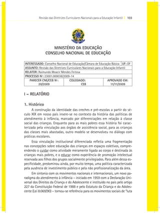 Revisão das Diretrizes Curriculares Nacionais para a Educação Infantil I 103
MINISTÉRIO DA EDUCAÇÃO
CONSELHO NACIONAL DE EDUCAÇÃO
INTERESSADO: Conselho Nacional de Educação/Câmara de Educação Básica UF: DF
ASSUNTO: Revisão das Diretrizes Curriculares Nacionais para a Educação Infantil
RELATOR: Raimundo Moacir Mendes Feitosa
PROCESSO Nº: 23001.000038/2009-14
PARECER CNE/CEB Nº:
20/2009
COLEGIADO:
CEB
APROVADO EM:
11/11/2009
I – RELATÓRIO
1. Histórico
A construção da identidade das creches e pré-escolas a partir do sé-
culo XIX em nosso país insere-se no contexto da história das políticas de
atendimento à infância, marcado por diferenciações em relação à classe
social das crianças. Enquanto para as mais pobres essa história foi carac-
terizada pela vinculação aos órgãos de assistência social, para as crianças
das classes mais abastadas, outro modelo se desenvolveu no diálogo com
práticas escolares.
Essa vinculação institucional diferenciada refletia uma fragmentação
nas concepções sobre educação das crianças em espaços coletivos, compre-
endendo o cuidar como atividade meramente ligada ao corpo e destinada às
crianças mais pobres, e o educar como experiência de promoção intelectual
reservada aos filhos dos grupos socialmente privilegiados. Para além dessa es-
pecificidade, predominou ainda, por muito tempo, uma política caracterizada
pela ausência de investimento público e pela não profissionalização da área.
Em sintonia com os movimentos nacionais e internacionais, um novo pa-
radigma do atendimento à infância – iniciado em 1959 com a Declaração Uni-
versal dos Direitos da Criança e do Adolescente e instituído no país pelo artigo
227 da Constituição Federal de 1988 e pelo Estatuto da Criança e do Adoles-
cente (Lei 8.069/90) – tornou-se referência para os movimentos sociais de “luta
 