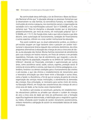 108 I Orientações curriculares para a Educação Infantil
Na continuidade dessa definição, a Lei de Diretrizes e Bases da Educa-
ção Nacional afirma que “a educação abrange os processos formativos que
se desenvolvem na vida familiar, na convivência humana, no trabalho, nas
instituições de ensino e pesquisa, nos movimentos sociais e organizações da
sociedade civil e nas manifestações culturais” (Lei nº 9.394/96, art.1º), mas
esclarece que: “Esta Lei disciplina a educação escolar que se desenvolve,
predominantemente, por meio do ensino, em instituições próprias” (Lei nº
9.394/96, art. 1º § 1º). Em função disto, tudo o que nela se baseia e que dela
decorre, como autorização de funcionamento, condições de financiamento
e outros aspectos, referem-se a esse caráter institucional da educação.
Fica assim evidente que, no atual ordenamento jurídico, as creches e
pré-escolas ocupam um lugar bastante claro e possuem um caráter insti-
tucional e educacional diverso daquele dos contextos domésticos, dos ditos
programas alternativos à educação das crianças de zero a cinco anos de ida-
de, ou da educação não-formal. Muitas famílias necessitam de atendimento
para suas crianças em horário noturno, em finais de semana e em períodos
esporádicos. Contudo, esse tipo de atendimento, que responde a uma de-
manda legítima da população, enquadra-se no âmbito de “políticas para a
Infância”, devendo ser financiado, orientado e supervisionado por outras
áreas, como assistência social, saúde, cultura, esportes, proteção social. O
sistema de ensino define e orienta, com base em critérios pedagógicos, o ca-
lendário, horários e as demais condições para o funcionamento das creches
e pré-escolas, o que não elimina o estabelecimento de mecanismos para
a necessária articulação que deve haver entre a Educação e outras áreas,
como a Saúde e a Assistência, a fim de que se cumpra, do ponto de vista da
organização dos serviços nessas instituições, o atendimento às demandas
das crianças. Essa articulação, se necessária para outros níveis de ensino,
na Educação Infantil, em função das características das crianças de zero a
cinco anos de idade, se faz muitas vezes imprescindível.
As creches e pré-escolas se constituem, portanto, em estabelecimen-
tos educacionais públicos ou privados que educam e cuidam de crianças
de zero a cinco anos de idade por meio de profissionais com a formação
específica legalmente determinada, a habilitação para o magistério superior
ou médio, refutando assim funções de caráter meramente assistencialista,
embora mantenha a obrigação de assistir às necessidades básicas de todas
as crianças.
 