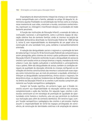 110 I Orientações curriculares para a Educação Infantil
O paradigma do desenvolvimento integral da criança a ser necessaria-
mente compartilhado com a família, adotado no artigo 29 daquela lei, di-
mensiona aquelas finalidades na consideração das formas como as crianças,
nesse momento de suas vidas, vivenciam o mundo, constroem conhecimen-
tos, expressam-se, interagem e manifestam desejos e curiosidades de modo
bastante peculiares.
A função das instituições de Educação Infantil, a exemplo de todas as
instituições nacionais e principalmente, como o primeiro espaço de edu-
cação coletiva fora do contexto familiar, ainda se inscreve no projeto de
sociedade democrática desenhado na Constituição Federal de 1988 (artigo
3, inciso I), com responsabilidades no desempenho de um papel ativo na
construção de uma sociedade livre, justa, solidária e socioambientalmente
orientada.
A redução das desigualdades sociais e regionais e a promoção do bem
de todos (artigo 3 incisos II e IV da Constituição Federal) são compromissos a
serem perseguidos pelos sistemas de ensino e pelos professores também na
Educação Infantil. É bastante conhecida no país a desigualdade de acesso às
creches e pré-escolas entre as crianças brancas e negras, moradoras do meio
urbano e rural, das regiões sul/sudeste e norte/nordeste e, principalmente,
ricas e pobres. Além das desigualdades de acesso, também as condições de-
siguais da qualidade da educação oferecida às crianças configuram-se em
violações de direitos constitucionais das mesmas e caracterizam esses espa-
ços como instrumentos que, ao invés de promover a equidade, alimentam e
reforçam as desigualdades socioeconômicas, étnico-raciais e regionais. Em
decorrência disso, os objetivos fundamentais da República serão efetivados
no âmbito da Educação Infantil se as creches e pré-escolas cumprirem ple-
namente sua função sociopolítica e pedagógica.
Cumprir tal função significa, em primeiro lugar, que o Estado ne-
cessita assumir sua responsabilidade na educação coletiva das crianças,
complementando a ação das famílias. Em segundo lugar, creches e pré-
escolas constituem-se em estratégia de promoção de igualdade de opor-
tunidades entre homens e mulheres, uma vez que permitem às mulheres
sua realização para além do contexto doméstico. Em terceiro lugar, cum-
prir função sociopolítica e pedagógica das creches e pré-escolas implica
assumir a responsabilidade de torná-las espaços privilegiados de convi-
vência, de construção de identidades coletivas e de ampliação de saberes
 
