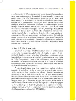 Revisão das Diretrizes Curriculares Nacionais para a Educação Infantil I 111
e conhecimentos de diferentes naturezas, por meio de práticas que atuam
como recursos de promoção da equidade de oportunidades educacionais
entre as crianças de diferentes classes sociais no que se refere ao acesso a
bens culturais e às possibilidades de vivência da infância. Em quarto lugar,
cumprir função sociopolítica e pedagógica requer oferecer as melhores
condições e recursos construídos histórica e culturalmente para que as
crianças usufruam de seus direitos civis, humanos e sociais e possam se
manifestar e ver essas manifestações acolhidas, na condição de sujeito de
direitos e de desejos. Significa, finalmente, considerar as creches e pré-
escolas na produção de novas formas de sociabilidade e de subjetivida-
des comprometidas com a democracia e a cidadania, com a dignidade da
pessoa humana, com o reconhecimento da necessidade de defesa do meio
ambiente e com o rompimento de relações de dominação etária, socioeco-
nômica, étnico-racial, de gênero, regional, linguística e religiosa que ainda
marcam nossa sociedade.
5. Uma definição de currículo
O currículo na Educação Infantil tem sido um campo de controvérsias e
de diferentes visões de criança, de família, e de funções da creche e da pré-
escola. No Brasil nem sempre foi aceita a idéia de haver um currículo para a
Educação Infantil, termo em geral associado à escolarização tal como vivida
no Ensino Fundamental e médio, sendo preferidas as expressões ‘projeto
pedagógico’ ou ‘proposta pedagógica’. A integração da Educação Infantil ao
sistema educacional impõe à Educação Infantil trabalhar com esses concei-
tos, diferenciando-os e articulando-os.
A proposta pedagógica, ou projeto pedagógico, é o plano orientador
das ações da instituição e define as metas que se pretende para o desen-
volvimento dos meninos e meninas que nela são educados e cuidados, as
aprendizagens que se quer promovidas. Na sua execução, a instituição de
Educação Infantil organiza seu currículo, que pode ser entendido como as
práticas educacionais organizadas em torno do conhecimento e em meio às
relações sociais que se travam nos espaços institucionais, e que afetam a
construção das identidades das crianças. Por expressar o projeto pedagógico
da instituição em que se desenvolve, englobando as experiências vivencia-
das pela criança, o currículo se constitui um instrumento político, cultural e
científico coletivamente formulado (MEC, 2009b).
 