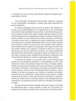 Revisão das Diretrizes Curriculares Nacionais para a Educação Infantil I 117
e interação com outras crianças. Daí decorrem algumas condições para a
organização curricular.
1) As instituições de Educação Infantil devem assegurar a educação
em sua integralidade, entendendo o cuidado como algo indissociável ao
processo educativo.
As práticas pedagógicas devem ocorrer de modo a não fragmentar a
criança nas suas possibilidades de viver experiências, na sua compreensão
do mundo feita pela totalidade de seus sentidos, no conhecimento que cons-
trói na relação intrínseca entre razão e emoção, expressão corporal e verbal,
experimentação prática e elaboração conceitual. As práticas envolvidas nos
atos de alimentar-se, tomar banho, trocar fraldas e controlar os esfíncteres,
na escolha do que vestir, na atenção aos riscos de adoecimento mais fácil
nessa faixa etária, no âmbito da Educação Infantil, não são apenas práticas
que respeitam o direito da criança de ser bem atendida nesses aspectos,
como cumprimento do respeito à sua dignidade como pessoa humana. Elas
são também práticas que respeitam e atendem ao direito da criança de
apropriar-se, por meio de experiências corporais, dos modos estabelecidos
culturalmente de alimentação e promoção de saúde, de relação com o pró-
prio corpo e consigo mesma, mediada pelas professoras e professores, que
intencionalmente planejam e cuidam da organização dessas práticas.
A dimensão do cuidado, no seu caráter ético, é assim orientada pela
perspectiva de promoção da qualidade e sustentabilidade da vida e pelo
princípio do direito e da proteção integral da criança. O cuidado, compre-
endido na sua dimensão necessariamente humana de lidar com questões de
intimidade e afetividade, é característica não apenas da Educação Infantil,
mas de todos os níveis de ensino. Na Educação Infantil, todavia, a especi-
ficidade da criança bem pequena, que necessita do professor até adquirir
autonomia para os cuidados de si, expõe de forma mais evidente a relação
indissociável do educar e cuidar nesse contexto. A definição e o aperfeiço-
amento dos modos como a instituição organiza essas atividades são parte
integrante de sua proposta curricular e devem ser realizadas sem fragmen-
tar ações.
Um bom planejamento das atividades educativas favorece a formação
de competências para a criança aprender a cuidar de si. No entanto, na
perspectiva que integra o cuidado, educar não é apenas isto. Educar cuidan-
 