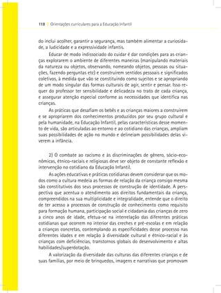 118 I Orientações curriculares para a Educação Infantil
do inclui acolher, garantir a segurança, mas também alimentar a curiosida-
de, a ludicidade e a expressividade infantis.
Educar de modo indissociado do cuidar é dar condições para as crian-
ças explorarem o ambiente de diferentes maneiras (manipulando materiais
da natureza ou objetos, observando, nomeando objetos, pessoas ou situa-
ções, fazendo perguntas etc) e construírem sentidos pessoais e significados
coletivos, à medida que vão se constituindo como sujeitos e se apropriando
de um modo singular das formas culturais de agir, sentir e pensar. Isso re-
quer do professor ter sensibilidade e delicadeza no trato de cada criança,
e assegurar atenção especial conforme as necessidades que identifica nas
crianças.
As práticas que desafiam os bebês e as crianças maiores a construírem
e se apropriarem dos conhecimentos produzidos por seu grupo cultural e
pela humanidade, na Educação Infantil, pelas características desse momen-
to de vida, são articuladas ao entorno e ao cotidiano das crianças, ampliam
suas possibilidades de ação no mundo e delineiam possibilidades delas vi-
verem a infância.
2) O combate ao racismo e às discriminações de gênero, sócio-eco-
nômicas, étnico-raciais e religiosas deve ser objeto de constante reflexão e
intervenção no cotidiano da Educação Infantil.
As ações educativas e práticas cotidianas devem considerar que os mo-
dos como a cultura medeia as formas de relação da criança consigo mesma
são constitutivos dos seus processos de construção de identidade. A pers-
pectiva que acentua o atendimento aos direitos fundamentais da criança,
compreendidos na sua multiplicidade e integralidade, entende que o direito
de ter acesso a processos de construção de conhecimento como requisito
para formação humana, participação social e cidadania das crianças de zero
a cinco anos de idade, efetua-se na interrelação das diferentes práticas
cotidianas que ocorrem no interior das creches e pré-escolas e em relação
a crianças concretas, contemplando as especificidades desse processo nas
diferentes idades e em relação à diversidade cultural e étnico-racial e às
crianças com deficiências, transtornos globais do desenvolvimento e altas
habilidades/superdotação.
A valorização da diversidade das culturas das diferentes crianças e de
suas famílias, por meio de brinquedos, imagens e narrativas que promovam
 